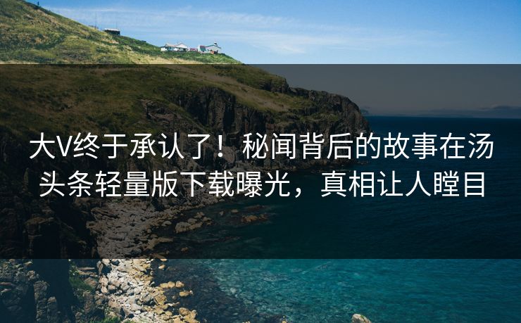 大V终于承认了！秘闻背后的故事在汤头条轻量版下载曝光，真相让人瞠目