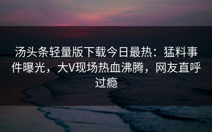 汤头条轻量版下载今日最热：猛料事件曝光，大V现场热血沸腾，网友直呼过瘾
