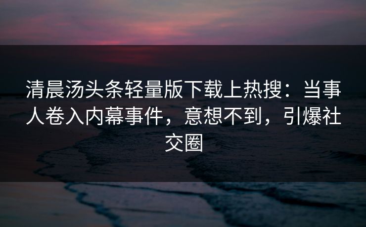 清晨汤头条轻量版下载上热搜：当事人卷入内幕事件，意想不到，引爆社交圈