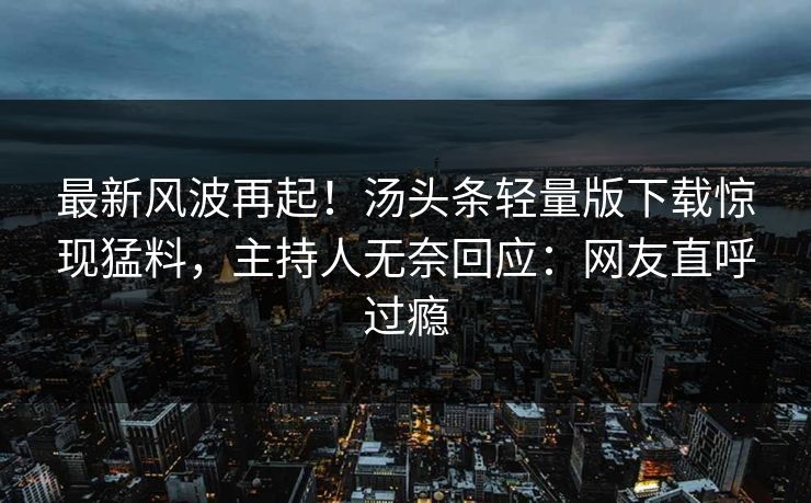 最新风波再起！汤头条轻量版下载惊现猛料，主持人无奈回应：网友直呼过瘾