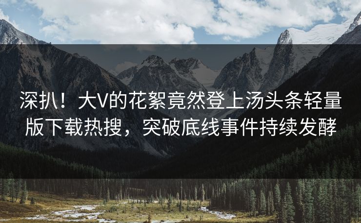 深扒！大V的花絮竟然登上汤头条轻量版下载热搜，突破底线事件持续发酵