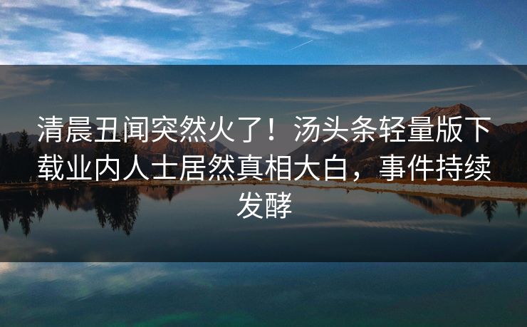 清晨丑闻突然火了！汤头条轻量版下载业内人士居然真相大白，事件持续发酵