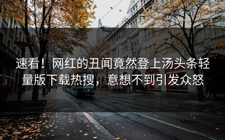 速看！网红的丑闻竟然登上汤头条轻量版下载热搜，意想不到引发众怒