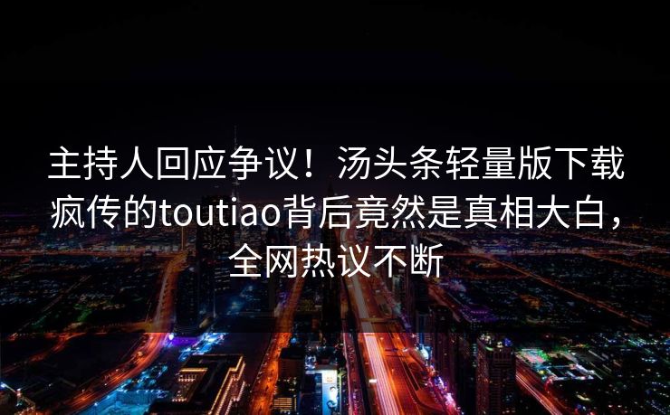 主持人回应争议！汤头条轻量版下载疯传的toutiao背后竟然是真相大白，全网热议不断