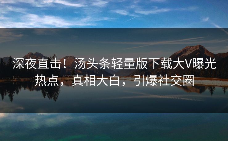 深夜直击！汤头条轻量版下载大V曝光热点，真相大白，引爆社交圈