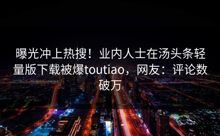曝光冲上热搜！业内人士在汤头条轻量版下载被爆toutiao，网友：评论数破万