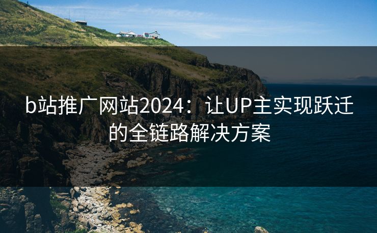 b站推广网站2024：让UP主实现跃迁的全链路解决方案