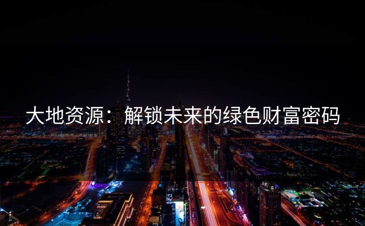 大地资源：解锁未来的绿色财富密码