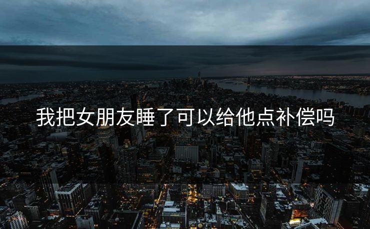 我把女朋友睡了可以给他点补偿吗