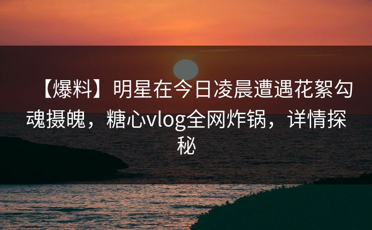 【爆料】明星在今日凌晨遭遇花絮勾魂摄魄，糖心vlog全网炸锅，详情探秘