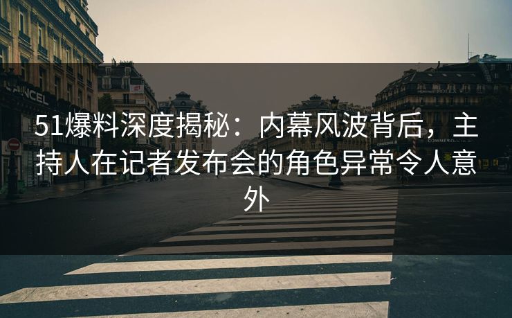 51爆料深度揭秘：内幕风波背后，主持人在记者发布会的角色异常令人意外