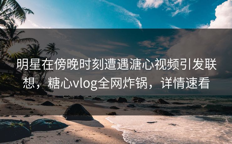 明星在傍晚时刻遭遇溏心视频引发联想，糖心vlog全网炸锅，详情速看