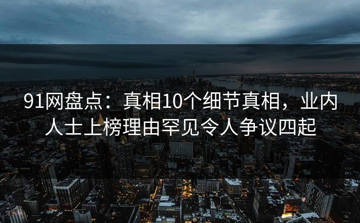 91网盘点：真相10个细节真相，业内人士上榜理由罕见令人争议四起