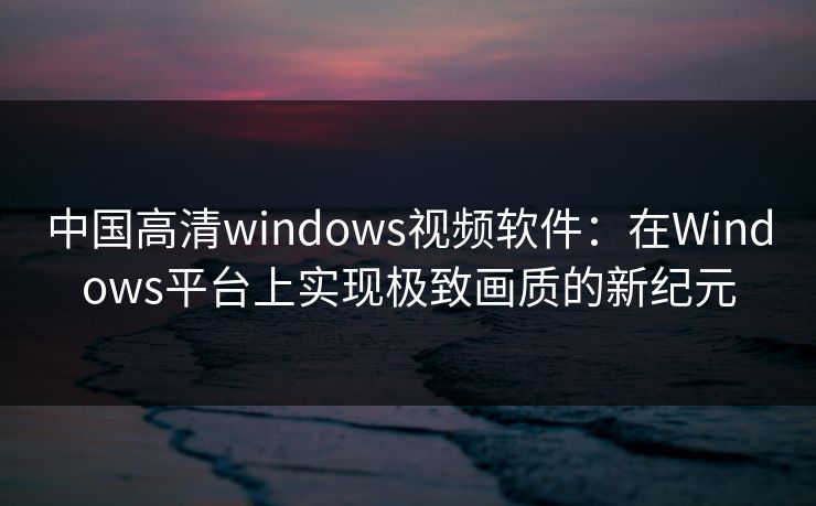 中国高清windows视频软件：在Windows平台上实现极致画质的新纪元