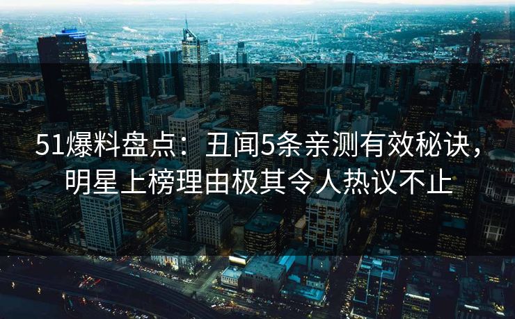 51爆料盘点：丑闻5条亲测有效秘诀，明星上榜理由极其令人热议不止