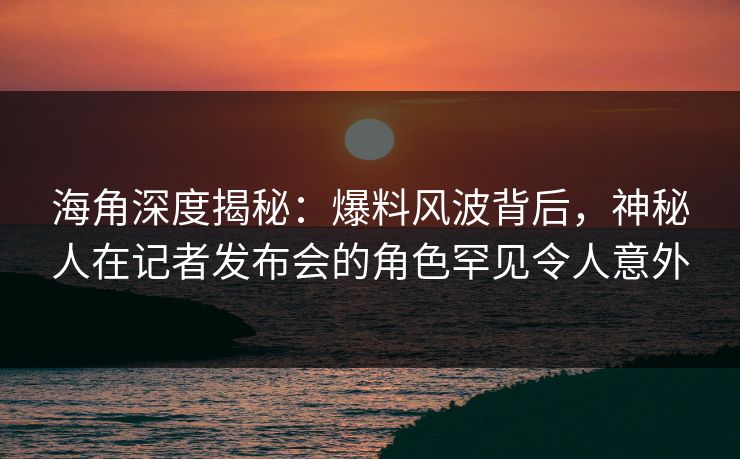 海角深度揭秘：爆料风波背后，神秘人在记者发布会的角色罕见令人意外