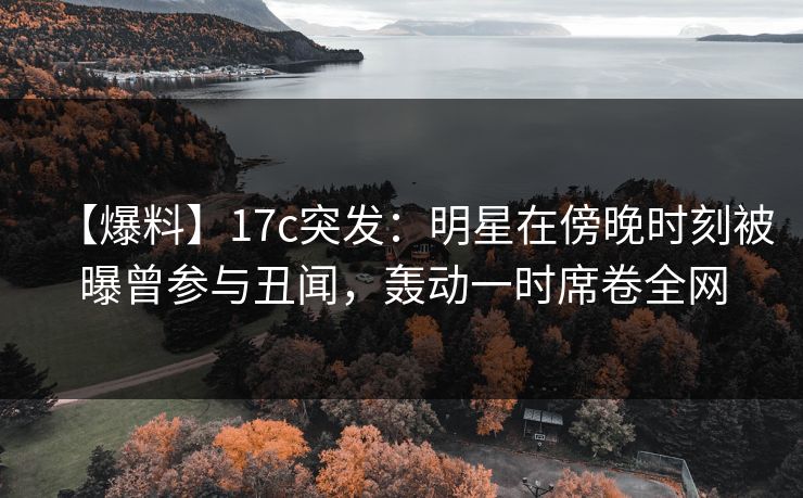 【爆料】17c突发：明星在傍晚时刻被曝曾参与丑闻，轰动一时席卷全网