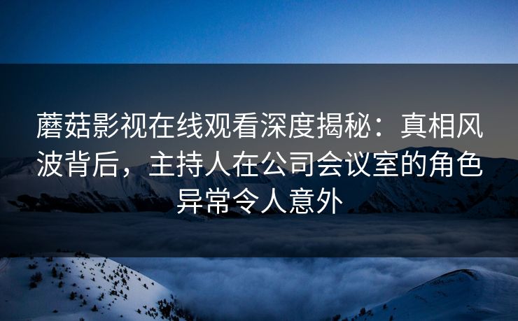 蘑菇影视在线观看深度揭秘：真相风波背后，主持人在公司会议室的角色异常令人意外