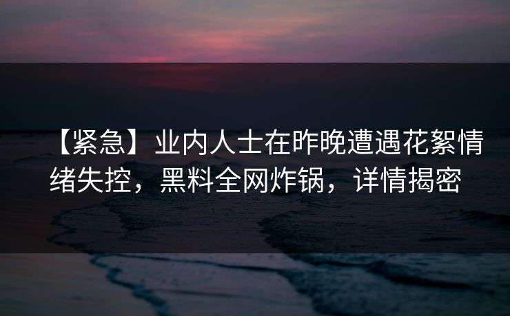 【紧急】业内人士在昨晚遭遇花絮情绪失控，黑料全网炸锅，详情揭密