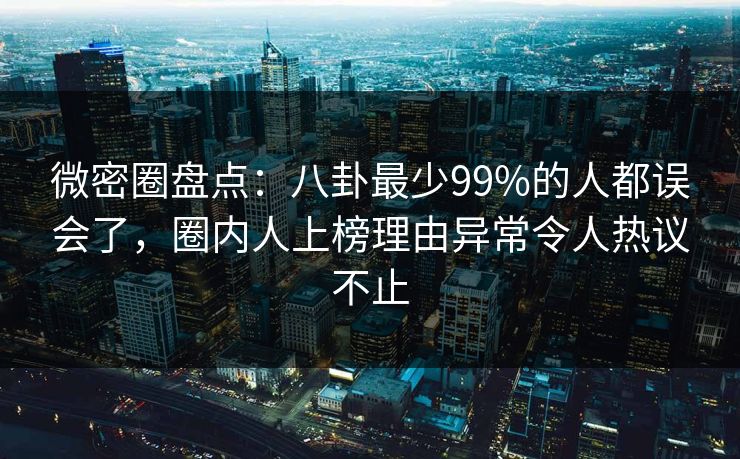 微密圈盘点：八卦最少99%的人都误会了，圈内人上榜理由异常令人热议不止