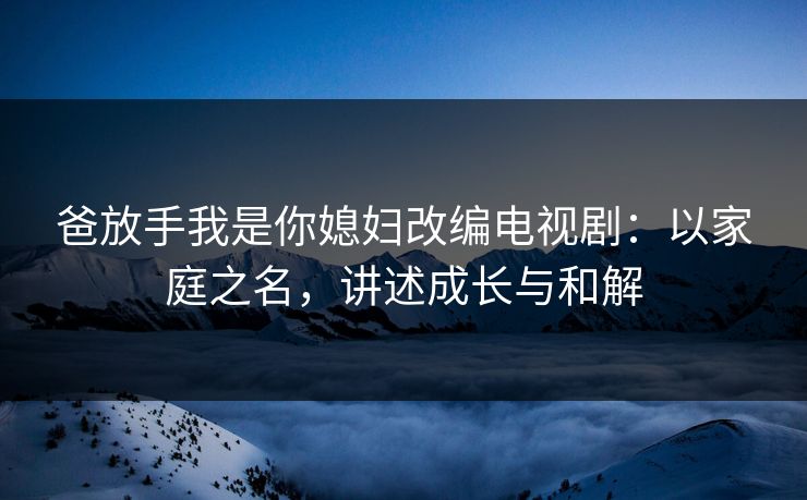 爸放手我是你媳妇改编电视剧：以家庭之名，讲述成长与和解