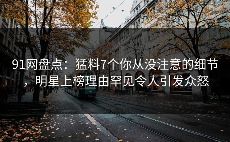 91网盘点：猛料7个你从没注意的细节，明星上榜理由罕见令人引发众怒