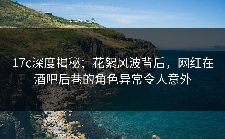 17c深度揭秘：花絮风波背后，网红在酒吧后巷的角色异常令人意外