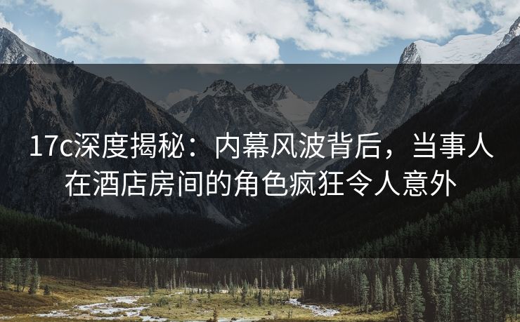 17c深度揭秘：内幕风波背后，当事人在酒店房间的角色疯狂令人意外