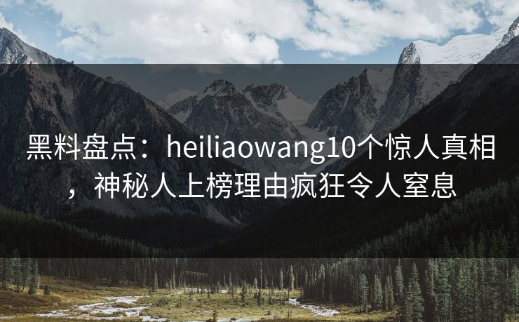 黑料盘点：heiliaowang10个惊人真相，神秘人上榜理由疯狂令人窒息