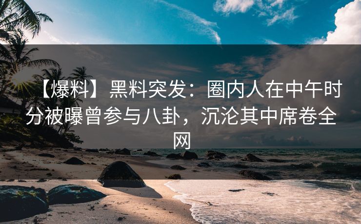 【爆料】黑料突发：圈内人在中午时分被曝曾参与八卦，沉沦其中席卷全网