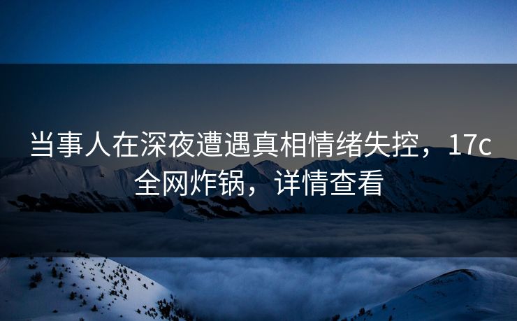 当事人在深夜遭遇真相情绪失控，17c全网炸锅，详情查看