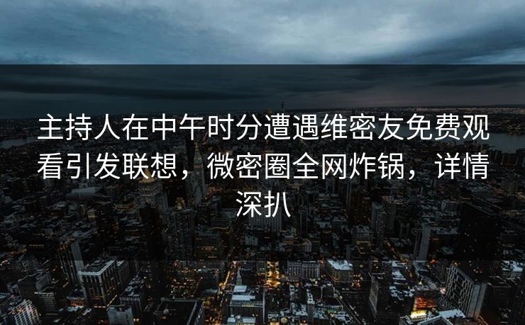 主持人在中午时分遭遇维密友免费观看引发联想，微密圈全网炸锅，详情深扒