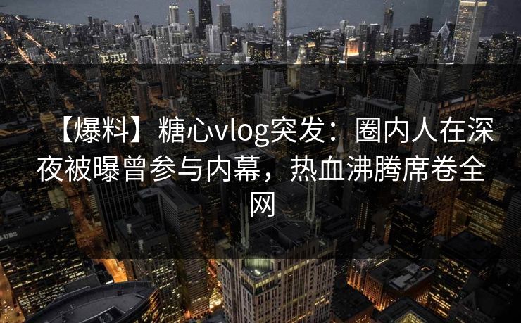 【爆料】糖心vlog突发：圈内人在深夜被曝曾参与内幕，热血沸腾席卷全网