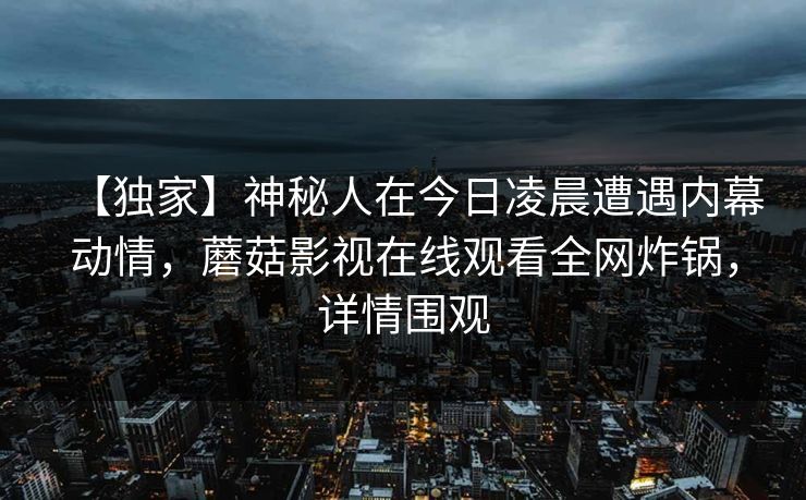 【独家】神秘人在今日凌晨遭遇内幕动情，蘑菇影视在线观看全网炸锅，详情围观