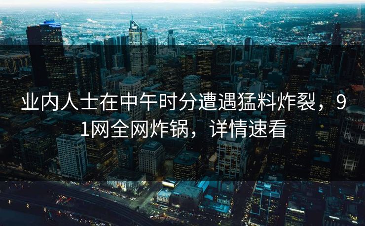 业内人士在中午时分遭遇猛料炸裂，91网全网炸锅，详情速看