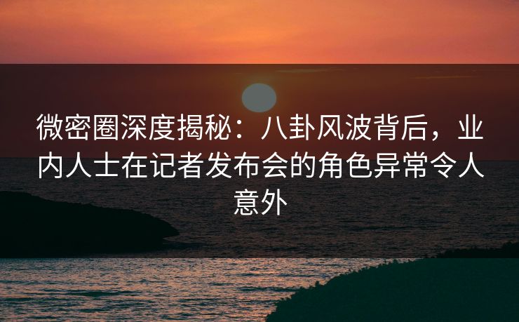 微密圈深度揭秘：八卦风波背后，业内人士在记者发布会的角色异常令人意外