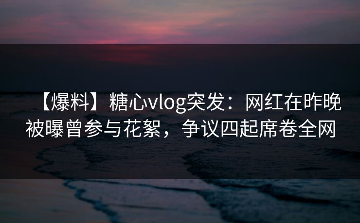 【爆料】糖心vlog突发：网红在昨晚被曝曾参与花絮，争议四起席卷全网
