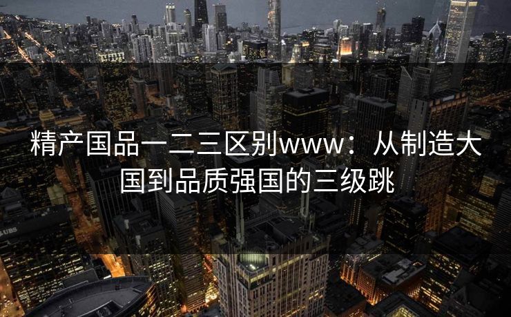 精产国品一二三区别www：从制造大国到品质强国的三级跳