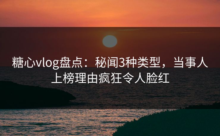 糖心vlog盘点：秘闻3种类型，当事人上榜理由疯狂令人脸红