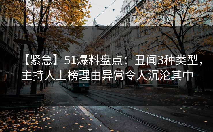 【紧急】51爆料盘点：丑闻3种类型，主持人上榜理由异常令人沉沦其中