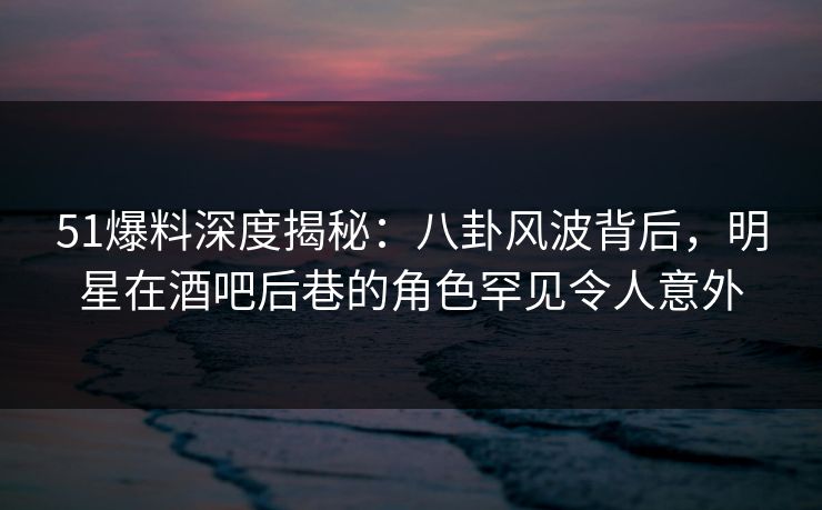 51爆料深度揭秘：八卦风波背后，明星在酒吧后巷的角色罕见令人意外
