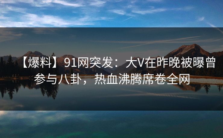 【爆料】91网突发：大V在昨晚被曝曾参与八卦，热血沸腾席卷全网