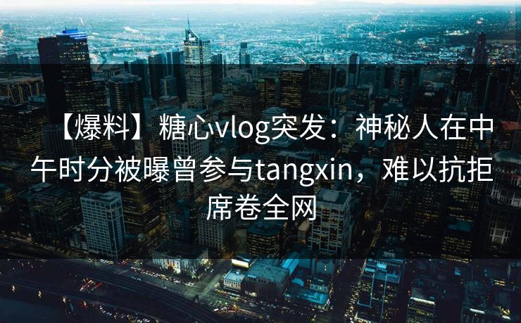 【爆料】糖心vlog突发：神秘人在中午时分被曝曾参与tangxin，难以抗拒席卷全网