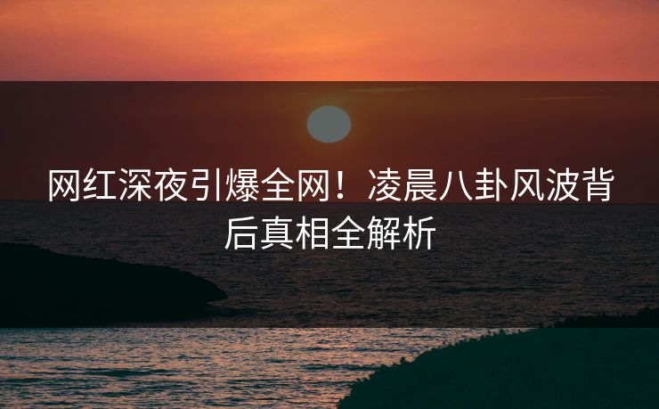 网红深夜引爆全网！凌晨八卦风波背后真相全解析