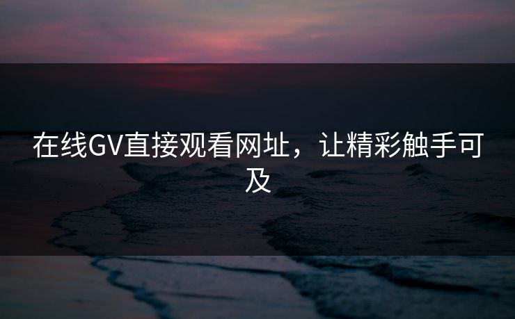 在线GV直接观看网址，让精彩触手可及