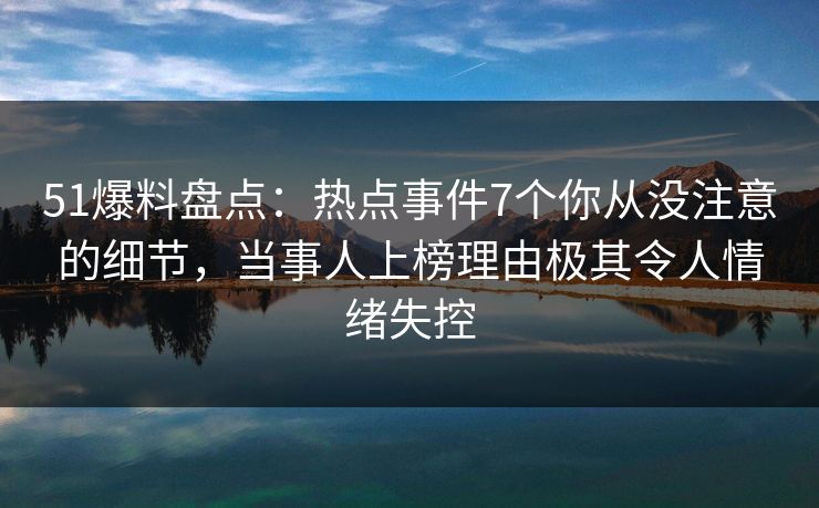 51爆料盘点：热点事件7个你从没注意的细节，当事人上榜理由极其令人情绪失控
