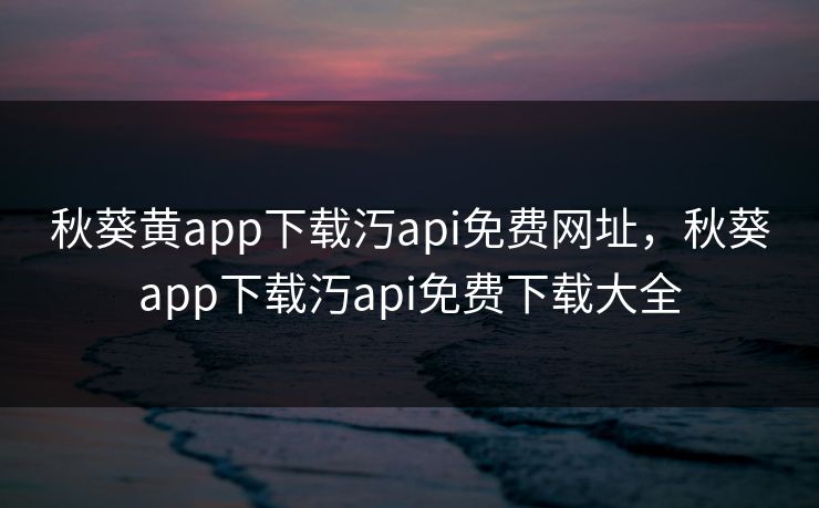 秋葵黄app下载汅api免费网址，秋葵app下载汅api免费下载大全