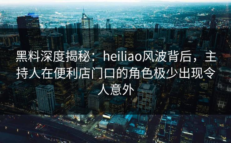 黑料深度揭秘：heiliao风波背后，主持人在便利店门口的角色极少出现令人意外