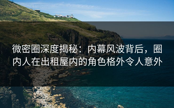 微密圈深度揭秘：内幕风波背后，圈内人在出租屋内的角色格外令人意外