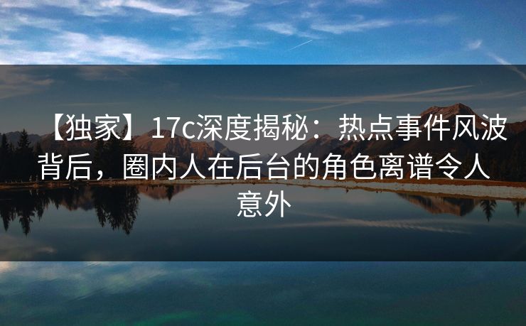 【独家】17c深度揭秘：热点事件风波背后，圈内人在后台的角色离谱令人意外